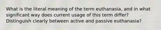 What is the literal meaning of the term euthanasia, and in what significant way does current usage of this term differ? Distinguish clearly between active and passive euthanasia?