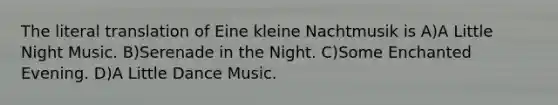 The literal translation of Eine kleine Nachtmusik is A)A Little Night Music. B)Serenade in the Night. C)Some Enchanted Evening. D)A Little Dance Music.