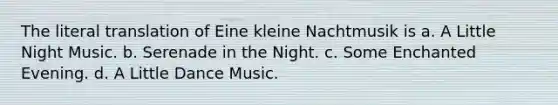 The literal translation of Eine kleine Nachtmusik is a. A Little Night Music. b. Serenade in the Night. c. Some Enchanted Evening. d. A Little Dance Music.