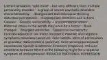 Literal translation "split mind" - but very different from multiple personality disorder ◦ a group of severe psychotic disorders characterized by: ◦ disorganized and delusional thinking ◦ disturbed perceptions ◦ inappropriate emotions and actions Causes: ◦ Genetic vulnerability + environmental stress ◦ Maternal stress in the womb may even be a factor ◦ Brain changes ◦ Enlarged ventricles ◦ Dopamine overactivity (overabundance or too many receptors) Positive and negative symptoms Delusions (positive): false beliefs, often of persecution or grandeur Hallucinations (positive): false sensory/perceptual experiences Speech & behavior Emotions (negative): reduced emotional behavior Which of the following might be a negative symptom of schizophrenia? REDUCED EMOTIONAL EXPRESSION