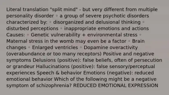 Literal translation "split mind" - but very different from multiple personality disorder ◦ a group of severe psychotic disorders characterized by: ◦ disorganized and delusional thinking ◦ disturbed perceptions ◦ inappropriate emotions and actions Causes: ◦ Genetic vulnerability + environmental stress ◦ Maternal stress in the womb may even be a factor ◦ Brain changes ◦ Enlarged ventricles ◦ Dopamine overactivity (overabundance or too many receptors) Positive and negative symptoms Delusions (positive): false beliefs, often of persecution or grandeur Hallucinations (positive): false sensory/perceptual experiences Speech & behavior Emotions (negative): reduced emotional behavior Which of the following might be a negative symptom of schizophrenia? REDUCED EMOTIONAL EXPRESSION