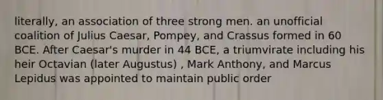 literally, an association of three strong men. an unofficial coalition of Julius Caesar, Pompey, and Crassus formed in 60 BCE. After Caesar's murder in 44 BCE, a triumvirate including his heir Octavian (later Augustus) , Mark Anthony, and Marcus Lepidus was appointed to maintain public order