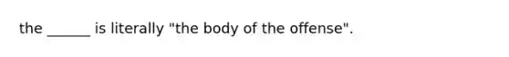 the ______ is literally "the body of the offense".