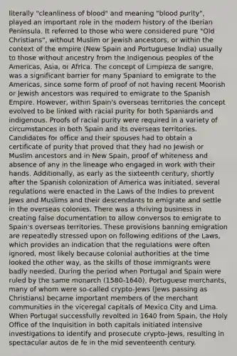 literally "cleanliness of blood" and meaning "blood purity", played an important role in the modern history of the Iberian Peninsula. It referred to those who were considered pure "Old Christians", without Muslim or Jewish ancestors, or within the context of the empire (New Spain and Portuguese India) usually to those without ancestry from the Indigenous peoples of the Americas, Asia, or Africa. The concept of Limpieza de sangre, was a significant barrier for many Spaniard to emigrate to the Americas, since some form of proof of not having recent Moorish or Jewish ancestors was required to emigrate to the Spanish Empire. However, within Spain's overseas territories the concept evolved to be linked with racial purity for both Spaniards and indigenous. Proofs of racial purity were required in a variety of circumstances in both Spain and its overseas territories. Candidates for office and their spouses had to obtain a certificate of purity that proved that they had no Jewish or Muslim ancestors and in New Spain, proof of whiteness and absence of any in the lineage who engaged in work with their hands. Additionally, as early as the sixteenth century, shortly after the Spanish colonization of America was initiated, several regulations were enacted in the Laws of the Indies to prevent Jews and Muslims and their descendants to emigrate and settle in the overseas colonies. There was a thriving business in creating false documentation to allow conversos to emigrate to Spain's overseas territories. These provisions banning emigration are repeatedly stressed upon on following editions of the Laws, which provides an indication that the regulations were often ignored, most likely because colonial authorities at the time looked the other way, as the skills of those immigrants were badly needed. During the period when Portugal and Spain were ruled by the same monarch (1580-1640), Portuguese merchants, many of whom were so-called crypto-Jews (Jews passing as Christians) became important members of the merchant communities in the viceregal capitals of Mexico City and Lima. When Portugal successfully revolted in 1640 from Spain, the Holy Office of the Inquisition in both capitals initiated intensive investigations to identify and prosecute crypto-Jews, resulting in spectacular autos de fe in the mid seventeenth century.