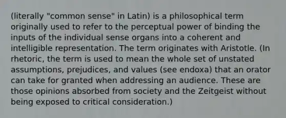 (literally "common sense" in Latin) is a philosophical term originally used to refer to the perceptual power of binding the inputs of the individual sense organs into a coherent and intelligible representation. The term originates with Aristotle. (In rhetoric, the term is used to mean the whole set of unstated assumptions, prejudices, and values (see endoxa) that an orator can take for granted when addressing an audience. These are those opinions absorbed from society and the Zeitgeist without being exposed to critical consideration.)