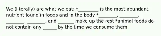We (literally) are what we eat: *_________ is the most abundant nutrient found in foods and in the body *________, ________, ________, ________, and _______ make up the rest *animal foods do not contain any ______ by the time we consume them.