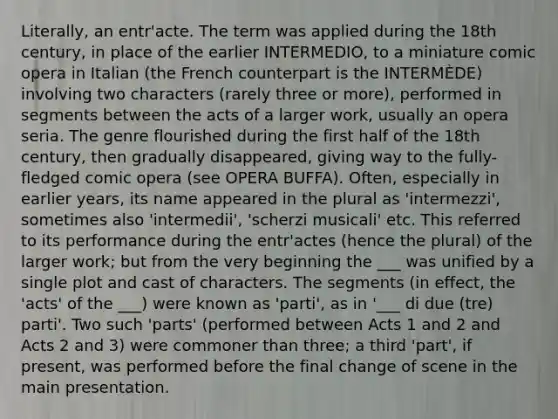 Literally, an entr'acte. The term was applied during the 18th century, in place of the earlier INTERMEDIO, to a miniature comic opera in Italian (the French counterpart is the INTERMÈDE) involving two characters (rarely three or more), performed in segments between the acts of a larger work, usually an opera seria. The genre flourished during the first half of the 18th century, then gradually disappeared, giving way to the fully-fledged comic opera (see OPERA BUFFA). Often, especially in earlier years, its name appeared in the plural as 'intermezzi', sometimes also 'intermedii', 'scherzi musicali' etc. This referred to its performance during the entr'actes (hence the plural) of the larger work; but from the very beginning the ___ was unified by a single plot and cast of characters. The segments (in effect, the 'acts' of the ___) were known as 'parti', as in '___ di due (tre) parti'. Two such 'parts' (performed between Acts 1 and 2 and Acts 2 and 3) were commoner than three; a third 'part', if present, was performed before the final change of scene in the main presentation.