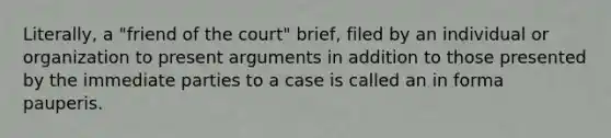 Literally, a "friend of the court" brief, filed by an individual or organization to present arguments in addition to those presented by the immediate parties to a case is called an in forma pauperis.