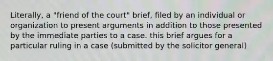 Literally, a "friend of the court" brief, filed by an individual or organization to present arguments in addition to those presented by the immediate parties to a case. this brief argues for a particular ruling in a case (submitted by the solicitor general)