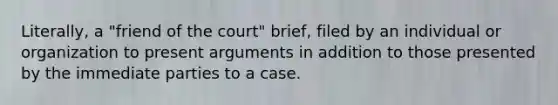 Literally, a "friend of the court" brief, filed by an individual or organization to present arguments in addition to those presented by the immediate parties to a case.