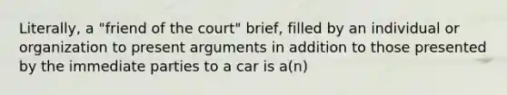 Literally, a "friend of the court" brief, filled by an individual or organization to present arguments in addition to those presented by the immediate parties to a car is a(n)