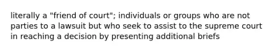 literally a "friend of court"; individuals or groups who are not parties to a lawsuit but who seek to assist to the supreme court in reaching a decision by presenting additional briefs