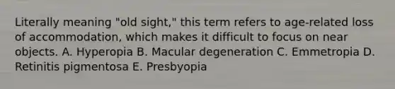 Literally meaning "old sight," this term refers to age-related loss of accommodation, which makes it difficult to focus on near objects. A. Hyperopia B. Macular degeneration C. Emmetropia D. Retinitis pigmentosa E. Presbyopia