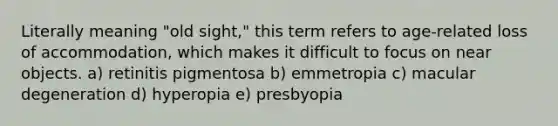 Literally meaning "old sight," this term refers to age-related loss of accommodation, which makes it difficult to focus on near objects. a) retinitis pigmentosa b) emmetropia c) macular degeneration d) hyperopia e) presbyopia