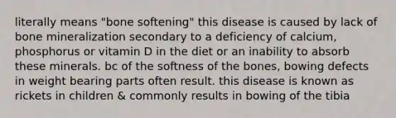 literally means "bone softening" this disease is caused by lack of bone mineralization secondary to a deficiency of calcium, phosphorus or vitamin D in the diet or an inability to absorb these minerals. bc of the softness of the bones, bowing defects in weight bearing parts often result. this disease is known as rickets in children & commonly results in bowing of the tibia