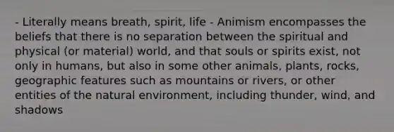 - Literally means breath, spirit, life - Animism encompasses the beliefs that there is no separation between the spiritual and physical (or material) world, and that souls or spirits exist, not only in humans, but also in some other animals, plants, rocks, geographic features such as mountains or rivers, or other entities of the natural environment, including thunder, wind, and shadows