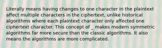 Literally means having changes to one character in the plaintext affect multiple characters in the ciphertext, unlike historical algorithms where each plaintext character only affected one ciphertext character. This concept of _ makes modern symmetric algorithms far more secure than the classic algorithms. It also means the algorithms are more complicated.