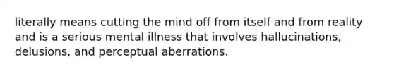 literally means cutting the mind off from itself and from reality and is a serious mental illness that involves hallucinations, delusions, and perceptual aberrations.