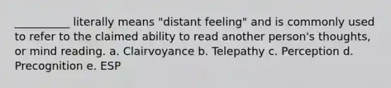 __________ literally means "distant feeling" and is commonly used to refer to the claimed ability to read another person's thoughts, or mind reading. a. Clairvoyance b. Telepathy c. Perception d. Precognition e. ESP