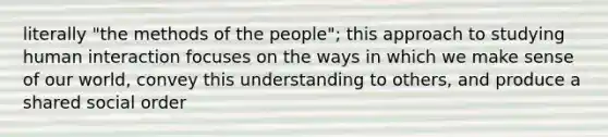 literally "the methods of the people"; this approach to studying human interaction focuses on the ways in which we make sense of our world, convey this understanding to others, and produce a shared social order