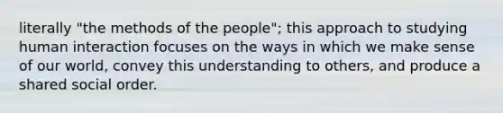 literally "the methods of the people"; this approach to studying human interaction focuses on the ways in which we make sense of our world, convey this understanding to others, and produce a shared social order.