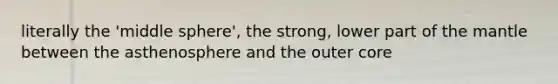 literally the 'middle sphere', the strong, lower part of the mantle between the asthenosphere and the outer core