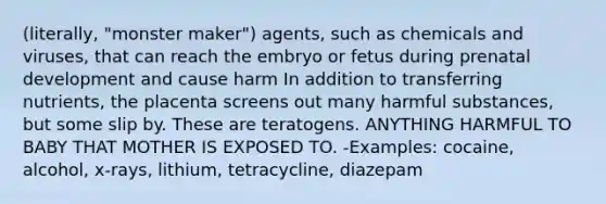 (literally, "monster maker") agents, such as chemicals and viruses, that can reach the embryo or fetus during <a href='https://www.questionai.com/knowledge/kMumvNdQFH-prenatal-development' class='anchor-knowledge'>prenatal development</a> and cause harm In addition to transferring nutrients, the placenta screens out many harmful substances, but some slip by. These are teratogens. ANYTHING HARMFUL TO BABY THAT MOTHER IS EXPOSED TO. -Examples: cocaine, alcohol, x-rays, lithium, tetracycline, diazepam