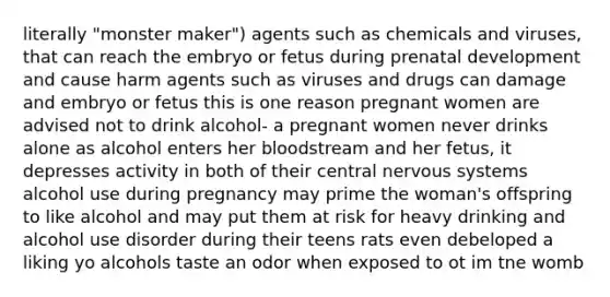 literally "monster maker") agents such as chemicals and viruses, that can reach the embryo or fetus during <a href='https://www.questionai.com/knowledge/kMumvNdQFH-prenatal-development' class='anchor-knowledge'>prenatal development</a> and cause harm agents such as viruses and drugs can damage and embryo or fetus this is one reason pregnant women are advised not to drink alcohol- a pregnant women never drinks alone as alcohol enters her bloodstream and her fetus, it depresses activity in both of their <a href='https://www.questionai.com/knowledge/kMmgwYXzPv-central-nervous-system' class='anchor-knowledge'>central nervous system</a>s alcohol use during pregnancy may prime the woman's offspring to like alcohol and may put them at risk for heavy drinking and alcohol use disorder during their teens rats even debeloped a liking yo alcohols taste an odor when exposed to ot im tne womb