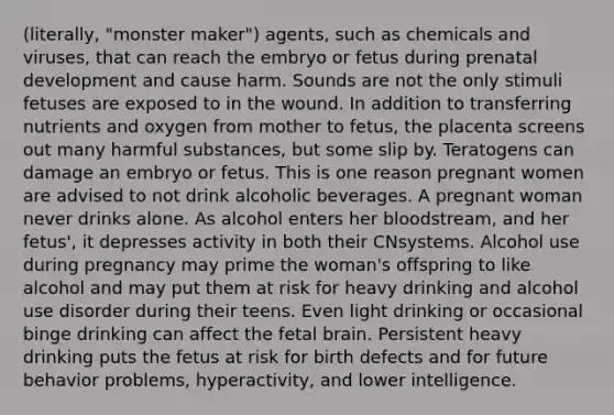 (literally, "monster maker") agents, such as chemicals and viruses, that can reach the embryo or fetus during prenatal development and cause harm. Sounds are not the only stimuli fetuses are exposed to in the wound. In addition to transferring nutrients and oxygen from mother to fetus, the placenta screens out many harmful substances, but some slip by. Teratogens can damage an embryo or fetus. This is one reason pregnant women are advised to not drink alcoholic beverages. A pregnant woman never drinks alone. As alcohol enters her bloodstream, and her fetus', it depresses activity in both their CNsystems. Alcohol use during pregnancy may prime the woman's offspring to like alcohol and may put them at risk for heavy drinking and alcohol use disorder during their teens. Even light drinking or occasional binge drinking can affect the fetal brain. Persistent heavy drinking puts the fetus at risk for birth defects and for future behavior problems, hyperactivity, and lower intelligence.