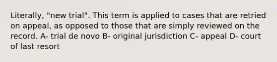 Literally, "new trial". This term is applied to cases that are retried on appeal, as opposed to those that are simply reviewed on the record. A- trial de novo B- original jurisdiction C- appeal D- court of last resort