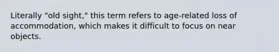 Literally "old sight," this term refers to age-related loss of accommodation, which makes it difficult to focus on near objects.