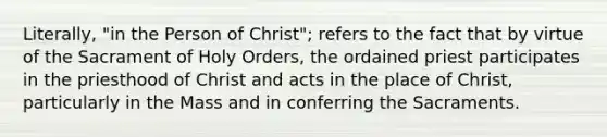 Literally, "in the Person of Christ"; refers to the fact that by virtue of the Sacrament of Holy Orders, the ordained priest participates in the priesthood of Christ and acts in the place of Christ, particularly in the Mass and in conferring the Sacraments.