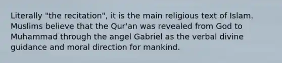 Literally "the recitation", it is the main religious text of Islam. Muslims believe that the Qur'an was revealed from God to Muhammad through the angel Gabriel as the verbal divine guidance and moral direction for mankind.