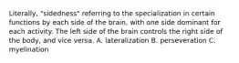 Literally, "sidedness" referring to the specialization in certain functions by each side of the brain, with one side dominant for each activity. The left side of the brain controls the right side of the body, and vice versa. A. lateralization B. perseveration C. myelination