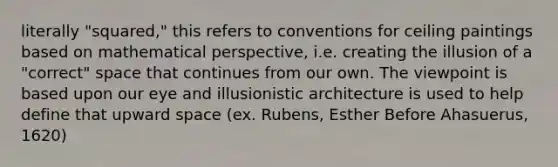 literally "squared," this refers to conventions for ceiling paintings based on mathematical perspective, i.e. creating the illusion of a "correct" space that continues from our own. The viewpoint is based upon our eye and illusionistic architecture is used to help define that upward space (ex. Rubens, Esther Before Ahasuerus, 1620)