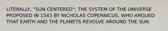 LITERALLY, "SUN-CENTERED"; THE SYSTEM OF THE UNIVERSE PROPOSED IN 1543 BY NICHOLAS COPERNICUS, WHO ARGUED THAT EARTH AND THE PLANETS REVOLVE AROUND THE SUN