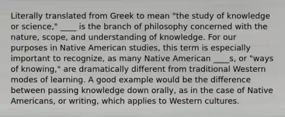 Literally translated from Greek to mean "the study of knowledge or science," ____ is the branch of philosophy concerned with the nature, scope, and understanding of knowledge. For our purposes in Native American studies, this term is especially important to recognize, as many Native American ____s, or "ways of knowing," are dramatically different from traditional Western modes of learning. A good example would be the difference between passing knowledge down orally, as in the case of Native Americans, or writing, which applies to Western cultures.