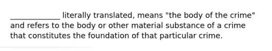 _____________ literally translated, means "the body of the crime" and refers to the body or other material substance of a crime that constitutes the foundation of that particular crime.