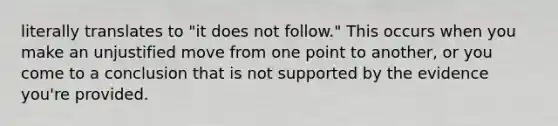 literally translates to "it does not follow." This occurs when you make an unjustified move from one point to another, or you come to a conclusion that is not supported by the evidence you're provided.