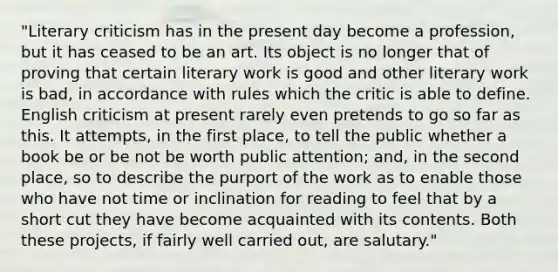 "Literary criticism has in the present day become a profession, but it has ceased to be an art. Its object is no longer that of proving that certain literary work is good and other literary work is bad, in accordance with rules which the critic is able to define. English criticism at present rarely even pretends to go so far as this. It attempts, in the first place, to tell the public whether a book be or be not be worth public attention; and, in the second place, so to describe the purport of the work as to enable those who have not time or inclination for reading to feel that by a short cut they have become acquainted with its contents. Both these projects, if fairly well carried out, are salutary."