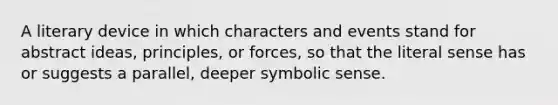 A literary device in which characters and events stand for abstract ideas, principles, or forces, so that the literal sense has or suggests a parallel, deeper symbolic sense.