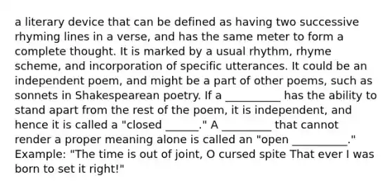 a literary device that can be defined as having two successive rhyming lines in a verse, and has the same meter to form a complete thought. It is marked by a usual rhythm, rhyme scheme, and incorporation of specific utterances. It could be an independent poem, and might be a part of other poems, such as sonnets in Shakespearean poetry. If a __________ has the ability to stand apart from the rest of the poem, it is independent, and hence it is called a "closed ______." A _________ that cannot render a proper meaning alone is called an "open __________." Example: "The time is out of joint, O cursed spite That ever I was born to set it right!"