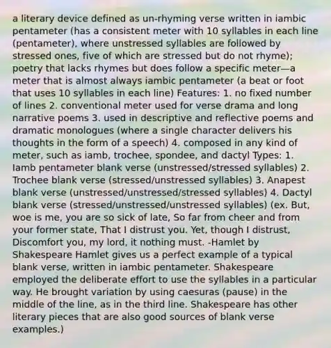 a literary device defined as un-rhyming verse written in iambic pentameter (has a consistent meter with 10 syllables in each line (pentameter), where unstressed syllables are followed by stressed ones, five of which are stressed but do not rhyme); poetry that lacks rhymes but does follow a specific meter—a meter that is almost always iambic pentameter (a beat or foot that uses 10 syllables in each line) Features: 1. no fixed number of lines 2. conventional meter used for verse drama and long narrative poems 3. used in descriptive and reflective poems and dramatic monologues (where a single character delivers his thoughts in the form of a speech) 4. composed in any kind of meter, such as iamb, trochee, spondee, and dactyl Types: 1. Iamb pentameter blank verse (unstressed/stressed syllables) 2. Trochee blank verse (stressed/unstressed syllables) 3. Anapest blank verse (unstressed/unstressed/stressed syllables) 4. Dactyl blank verse (stressed/unstressed/unstressed syllables) (ex. But, woe is me, you are so sick of late, So far from cheer and from your former state, That I distrust you. Yet, though I distrust, Discomfort you, my lord, it nothing must. -Hamlet by Shakespeare Hamlet gives us a perfect example of a typical blank verse, written in iambic pentameter. Shakespeare employed the deliberate effort to use the syllables in a particular way. He brought variation by using caesuras (pause) in the middle of the line, as in the third line. Shakespeare has other literary pieces that are also good sources of blank verse examples.)