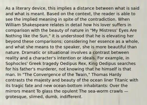 As a literary device, this implies a distance between what is said and what is meant. Based on the context, the reader is able to see the implied meaning in spite of the contradiction. When William Shakespeare relates in detail how his lover suffers in comparison with the beauty of nature in "My Mistress' Eyes Are Nothing like the Sun," it is understood that he is elevating her beyond these comparisons; considering her essence as a whole, and what she means to the speaker, she is more beautiful than nature. Dramatic or situational involves a contrast between reality and a character's intention or ideals. For example, in Sophocles' Greek tragedy Oedipus Rex, King Oedipus searches for his father's murderer, not knowing that he himself is that man. In "The Convergence of the Twain," Thomas Hardy contrasts the majesty and beauty of the ocean liner Titanic with its tragic fate and new ocean-bottom inhabitants: Over the mirrors meant To glass the opulent The sea-worm crawls — grotesque, slimed, dumb, indifferent.