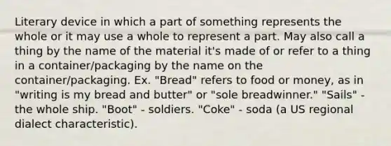 Literary device in which a part of something represents the whole or it may use a whole to represent a part. May also call a thing by the name of the material it's made of or refer to a thing in a container/packaging by the name on the container/packaging. Ex. "Bread" refers to food or money, as in "writing is my bread and butter" or "sole breadwinner." "Sails" - the whole ship. "Boot" - soldiers. "Coke" - soda (a US regional dialect characteristic).