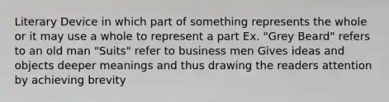 Literary Device in which part of something represents the whole or it may use a whole to represent a part Ex. "Grey Beard" refers to an old man "Suits" refer to business men Gives ideas and objects deeper meanings and thus drawing the readers attention by achieving brevity