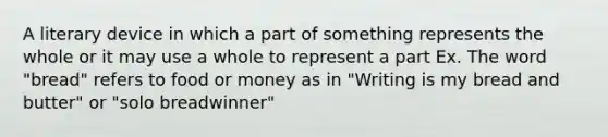 A literary device in which a part of something represents the whole or it may use a whole to represent a part Ex. The word "bread" refers to food or money as in "Writing is my bread and butter" or "solo breadwinner"