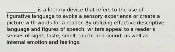 ____________ is a literary device that refers to the use of figurative language to evoke a sensory experience or create a picture with words for a reader. By utilizing effective descriptive language and figures of speech, writers appeal to a reader's senses of sight, taste, smell, touch, and sound, as well as internal emotion and feelings.