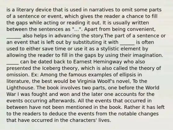 is a literary device that is used in narratives to omit some parts of a sentence or event, which gives the reader a chance to fill the gaps while acting or reading it out. It is usually written between the sentences as "...". Apart from being convenient, ______ also helps in advancing the story.The part of a sentence or an event that is left out by substituting it with ______ is often used to either save time or use it as a stylistic element by allowing the reader to fill in the gaps by using their imagination. _____ can be dated back to Earnest Hemingway who also presented the Iceberg theory, which is also called the theory of omission. Ex: Among the famous examples of ellipsis in literature, the best would be Virginia Woolf's novel, To the Lighthouse. The book involves two parts, one before the World War I was fought and won and the later one accounts for the events occurring afterwards. All the events that occurred in between have not been mentioned in the book. Rather it has left to the readers to deduce the events from the notable changes that have occurred in the characters' lives.