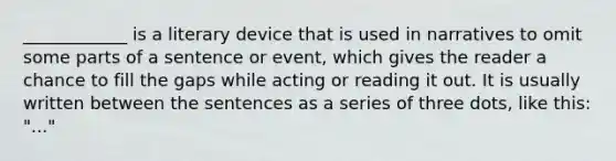 ____________ is a literary device that is used in narratives to omit some parts of a sentence or event, which gives the reader a chance to fill the gaps while acting or reading it out. It is usually written between the sentences as a series of three dots, like this: "..."